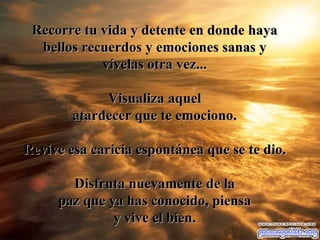 Recorre tu vida y detente en donde haya bellos recuerdos y emociones sanas y v ív elas otra vez ... V isualiza aquel atardecer que te emociono. Revive esa caricia espont á nea que se te dio. Disfruta nuevamente de la paz que ya has conocido, piensa y vive el bien. 