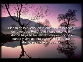 Piensa en lo bueno, en lo amable, en lo bello y en la verdad. Recorre tu vida y detente en donde haya bellos recuerdos y emociones sanas y vívelas otra vez. Visualiza aquel atardecer que te emocionó.  