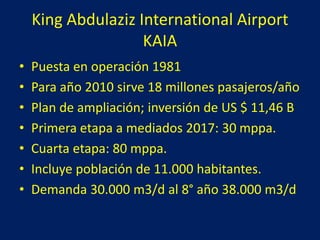 King Abdulaziz International Airport
KAIA
• Puesta en operación 1981
• Para año 2010 sirve 18 millones pasajeros/año
• Plan de ampliación; inversión de US $ 11,46 B
• Primera etapa a mediados 2017: 30 mppa.
• Cuarta etapa: 80 mppa.
• Incluye población de 11.000 habitantes.
• Demanda 30.000 m3/d al 8° año 38.000 m3/d
 