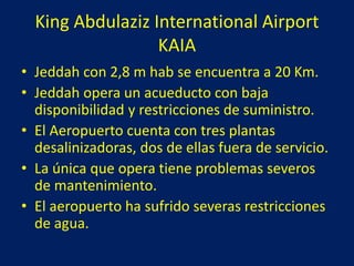 King Abdulaziz International Airport
KAIA
• Jeddah con 2,8 m hab se encuentra a 20 Km.
• Jeddah opera un acueducto con baja
disponibilidad y restricciones de suministro.
• El Aeropuerto cuenta con tres plantas
desalinizadoras, dos de ellas fuera de servicio.
• La única que opera tiene problemas severos
de mantenimiento.
• El aeropuerto ha sufrido severas restricciones
de agua.
 