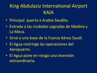 King Abdulaziz International Airport
KAIA
• Principal puerta a Arabia Saudita.
• Entrada a las ciudades sagradas de Medina y
La Meca.
• Sirve a una base de la Fuerza Aérea Saudí.
• El Agua restringe las operaciones del
Aeropuerto.
• El Agua pone en riesgo una inversión
extraordinaria.
 