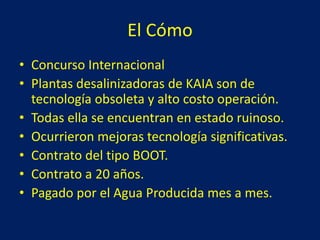 El Cómo
• Concurso Internacional
• Plantas desalinizadoras de KAIA son de
tecnología obsoleta y alto costo operación.
• Todas ella se encuentran en estado ruinoso.
• Ocurrieron mejoras tecnología significativas.
• Contrato del tipo BOOT.
• Contrato a 20 años.
• Pagado por el Agua Producida mes a mes.
 