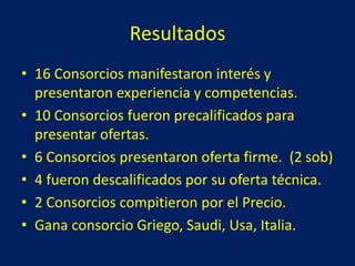 Resultados
• 16 Consorcios manifestaron interés y
presentaron experiencia y competencias.
• 10 Consorcios fueron precalificados para
presentar ofertas.
• 6 Consorcios presentaron oferta firme. (2 sob)
• 4 fueron descalificados por su oferta técnica.
• 2 Consorcios compitieron por el Precio.
• Gana consorcio Griego, Saudi, Usa, Italia.
 