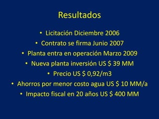 Resultados
• Licitación Diciembre 2006
• Contrato se firma Junio 2007
• Planta entra en operación Marzo 2009
• Nueva planta inversión US $ 39 MM
• Precio US $ 0,92/m3
• Ahorros por menor costo agua US $ 10 MM/a
• Impacto fiscal en 20 años US $ 400 MM
 