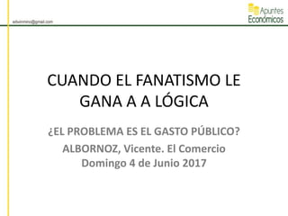CUANDO EL FANATISMO LE
GANA A A LÓGICA
¿EL PROBLEMA ES EL GASTO PÚBLICO?
ALBORNOZ, Vicente. El Comercio
Domingo 4 de Junio 2017
 