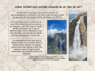 ¿Cómo terminó esta extraña situación de un “mar de sal”?
Se ha estimado que su caudal era de
unos 100 millones de metros cúbicos
por segundo, unas 500 veces el caudal
del Río Amazonas, por lo que el
Mediterráneo volvió a llenarse en tan
solo dos años, con una tasa de subida
del nivel estimada en 7 m por día.
Los sedimentos de sal que dejó el
Mediterráneo seco alcanzan hasta 3
kilómetros de espesor en algunos
puntos del fondo marino actual. Esa
capa de evaporita sigue siendo
detectable hoy mediante sísmica de
reflexión.
En Gibraltar se produjo una enorme catarata de
aproximadamente un kilómetro de altura, más alta que el salto
de agua más alto del planeta (Salto del Ángel, con 979 m).
El Salto Ángel es la cascada más alta del mundo, con una
impresionante altura total de 979 metros. Esta en el Parque
Nacional Canaima, al sureste de Venezuela.
 