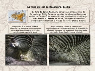 Estas bandas de colores se formaron hace
aproximadamente 5 millones de años por la deposición de
sal cuando el agua del mar se evaporó, dejando grandes
cantidades de sal disuelta como precipitado.
Las paredes de la mina de sal están
adornadas con bandas de rocas de colores
claros y oscuros dispuestas en círculos
concéntricos y rayas alternadas.
La mina del sal de Realmonte, Sicilia
La Mina de Sal de Realmonte esta situada en la provincia de
Agrigento, en Sicilia. Es una de las minas de sal gema más grandes y
activas de Europa. El yacimiento destaca mundialmente por albergar
en su interior la Catedral de la Sal, una iglesia subterránea
esculpida directamente en la roca de sal por los propios mineros.
 