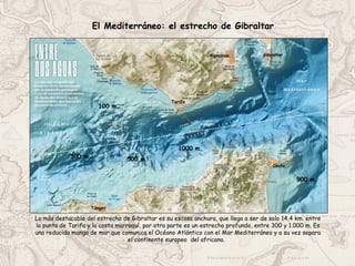 El Mediterráneo: el estrecho de Gibraltar
Lo más destacable del estrecho de Gibraltar es su escasa anchura, que llega a ser de solo 14,4 km. entre
la punta de Tarifa y la costa marroquí, por otra parte es un estrecho profundo, entre 300 y 1.000 m. Es
una reducida manga de mar que comunica el Océano Atlántico con el Mar Mediterráneo y a su vez separa
el continente europeo del africano.
100 m.
500 m.
900 m.
Ceuta
300 m.
1000 m.
Gibraltar
Algeciras
Tarifa
Tánger
 
