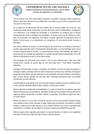 UNIVERSIDAD TÉCNICA DE MACHALA
Unidad Académica Ciencias Químicas y de la Salud
Carrera de Ingeniería en Alimentos
Transcurrieron tres días y Ana María comenzó a recordar el porque había estado con
Nelson, decía que Nelson era muy diferente a su esposo, Juan Carlos era igual que Sara
solo que en masculino.
En la tarde fue al laboratorio dio dos vueltas por la misma cuadra con la escusa que
estaba buscando donde estacionar, se armo de valor y entro al laboratorio, le pregunto
a la enfermera si ya estaban los resultados y la enfermera le contesto que el Doctor
personalmente le iba a entregar los resultados, el Doctor sale y ve Ana María y le dice
que los resultados son negativos, Ana María no pudo aguantar las lagrimas y lloro el
Doctor le hizo pasar a su consultorio y la tranquilizo, En esa misma tarde llamaría a
Santiago.
Día martes: Nelson se rasuró sin ánimo alguno. Se encerró en su estudio y comenzó a
escribir algo parecido como el testamento dejando todo a su hijo Santiago pues con el
se haría respetar todo lo escrito, sus pensamientos fueron interrumpidos por Adela su
sirvienta que ya cansada que desprecie su comida decidió dejarle empanadas con café,
Nelson le dijo gracias y que sí se las iba a comer.
Para Santiago fue suficiente verla sonreír y con la cara radiante para saber que todo
estaba bien, cuando se acerco dijo en voz alta ¿Qué fue? Y Ana María respondió:
Negativo.
Santiago se lanzó sobre la mujer y la abrazó, Ana María se retiró un tanto asustado y le
entrego el sobre, Santiago abrió el sobre lo leyó para sentirse mas confiado, Santiago le
preguntó a Ana María que pensaba hacer, ella respondió: llamare a Nelson y Santiago le
dijo: lo más pronto posible sin más que decir Santiago desapareció por la escalera
levantando su mano derecha.
Cuando Nelson se despertó eran las cinco de la tarde cuando escucho el teléfono sonar
y unos minutos después Adela le dice: Doctor, lo llama una señora.
Nelson salió de la habitación acomodándose la camisa y tanta fue la sorpresa que Ana
María lo llamara que lo enmudeció, Ana María ledijo que necesitaba verlo era de mucha
urgencia, Nelson respondió: esta bien, dónde y a qué hora, Ana María le dijo a las seis y
en el bar Rosen.
Nelson so sabía si ir o no, pero a final de cuentas se fue como estaba vestido, manejo
con cuidado y entro al bar mirando a todos lados para encontrarla, Ana María sin darle
tiempo a nada sacó el sobre blanco y se lo mostro, Nelson muy serio y asustado leyó
Laboratorio, el nombre de Ana María y en letras mayúsculas NEGATIVO para VIH.
Nelson ocupó varios segundos para poner sus pensamientos en orden y con vergüenza
solo tuvo el valor para agarrarle de la mano y decirle Gracias.
 