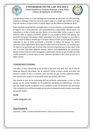UNIVERSIDAD TÉCNICA DE MACHALA
Unidad Académica Ciencias Químicas y de la Salud
Carrera de Ingeniería en Alimentos
Cuando Nelson entro a la casa Santiago ya lo esperaba de pie junto a la silla preferida,
hablaron y Santiago le dijo que no le iba a decir nada a su madre que confiara en el que
haga de cuenta q no paso nada y si quería seguir con Ana María era problema de él.
El día siguiente Jueves Nelson searreglo para ir a visitar aCarlos a su homeópata cuando
al ingresar vio a varias personas salir asustadamente y angustiadas, Nelson paso a su
consultorio y le dijo a Carlos que Ana María y él no tenia Sida, Carlos se puso la mano
derecha sobre la cabeza y comentó: porque tú y tu amiga no tienen sida porque mis
pacientes no tienen sida porque media humanidad no lo tiene Y porque yo, yo estoy en
la otra mitad la infeliz y maldita que sí lo tiene. Nelson al oírlo se puso pálido le parecía
imposible lo que le había escuchado y entendió el motivo del porque los demás
pacientes salíanangustiados,Nelson pensó y dijo Carlos esta demente, y le aconsejo que
les dijera a sus pacientes que no tenían Sida. Carlos le respondió que no iba a decir nada
que si el tenía Sida todos deberían tenerlo, Nelson salió rápidamente del consultorio
porque Carlos comenzó a tirar los papeles y sintiéndose mal por lo que le había ocurrido
respiro profundo y camino hacia su auto, mientras pensaba se dijo: ¡Qué pasará con el
pobre Carlos!
COMENTARIOPERSONAL
Esta obra es muy interesante y nos enseña a que por muy dura que sea la vida no
debemos dejarnos derrumbar, por el contrario luchar y buscar ayuda, esta obra nos
enseña a valorar la vida y a nuestros seres queridos ya que en ellos podemos confiar,
esta novela tiene un giro en lo personal pensé que tendría otro final.
Nos enseña es que en las situaciones difíciles es donde comenzamos a creer en Dios
porque ya nos vemos hundidos en los problemas decidimos encomendarnos a él para
que nos ayude cuando no debería ser así, también en que los familiares nos acercamos
más o tenemos esaconfianzacuando ya nos vemos acabados cuando creemos que nadie
nos puede ayudar.
BLOG
yudliz.blogspot.com
BIBLIOGRAFÍA
Izquierdo,I.(1991). Cuando elmiércoles termine. Quito:Casa de laCulturaEcuatoriana.
 
