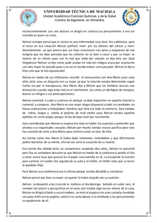 UNIVERSIDAD TÉCNICA DE MACHALA
Unidad Académica Ciencias Químicas y de la Salud
Carrera de Ingeniería en Alimentos
inconscientemente con una dulzura se dirigió en silencio sus pensamientos a ese ser
invisible en quien no creía.
Nelson siempre pensó que el cáncer es una enfermedad muy dura, fea y dolorosa, pero
al verse en esa situación Nelson prefiere morir por los dolores del cáncer y morir
decentemente, ya que piensa que sus hijos arrastraran con pena y vergüenza de ese
estigma que les dejo pensaba que los solteros no se iban a casar y que su mujer se
moriría de un infarto pues con lo mal que anda del corazón se dijo otra vez ¡Qué
Vergüenza! Nelson se dijo como pude acabar mi vida tan indigna acaso por acostarme
con otra mujer he pecado pues si es así el mundo entero seria pecador, Nelson le dijo a
Dios creo que te has equivocado!
Nelson en medio de sus reflexiones recordó el reencuentro con Ana María justo unos
años atrás tuvo un disgusto con su mujer ya que la relación estaba deteriorada según
Carlos era por la menopausia, Ana María dijo a Nelson que los hombres buscan una
distracción cuando algo anda mal en el matrimonio (es como un desfogue de energías,
buscar un refugio a sus preocupaciones).
Nelson comenzó a sudar y a pensar en porque se dejó enganchar en aquella relación y
comenzó a comparar, Ana María es una mujer alegre dispuesta a todo sin vanidades sin
fatuas aspiraciones y trabajadora mientras que Sara era todo lo contrario, Sara trataba
de indios, longos y cholos al prójimo de nivel medio pues Nelson recibía aquellos
epítetos en carne propia porque él era de bajo nivel por nacimiento.
Sara consideraba que Nelson su esposo era viejo en todos los aspectos y pretendía que
olvidara sus inquietudes sexuales, Nelson por mucho tiempo estuvo pacifico pero solo
fue cuestión de verla a Ana María para sentirse como un toro de lidia.
Así mismo como Ana María le había dado momentos inolvidables y que difícilmente
podría borrarlos de su mente, ella tal vez sería la causante de su muerte.
Ese mismo día sábado tenía un compromiso aceptado días atrás, Nelson se presentó
pero fue un verdadero desastre ya que Nelson en medio de la conferencia perdió el hilo
y como nunca tuvo que guiarse en el papel cosa extraña en él, se escapó de la reunión
para caminar sin rumbo fijo seguido de su auto y el chofer, el chofer noto que su terno
le quedaba flojo.
Para Nelson esa conferencia era la última porque estaba decidido a suicidarse.
Nelson pensó que Sara su mujer sin querer lo había alejado con su carácter.
Nelson se despertó a las cinco de la mañana el día domingo bañado en sudor raro, el
siempre tan pulcro y quisquilloso en el aseo, aún estaba algo oscuro afuera de la casa,
Nelson se dirigió al baño y uso el inodoro, se miró al espejo y vio unas cazuelas hundidas
con poco brillo en las pupilas, volvió a la cama abrazo a la almohada y los pensamientos
se apoderaron de él.
 