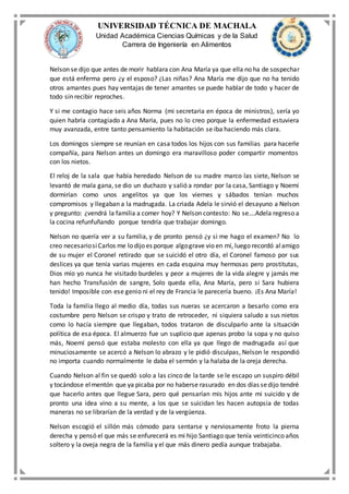 UNIVERSIDAD TÉCNICA DE MACHALA
Unidad Académica Ciencias Químicas y de la Salud
Carrera de Ingeniería en Alimentos
Nelson se dijo que antes de morir hablara con Ana María ya que ella no ha de sospechar
que está enferma pero ¿y el esposo? ¿Las niñas? Ana María me dijo que no ha tenido
otros amantes pues hay ventajas de tener amantes se puede hablar de todo y hacer de
todo sin recibir reproches.
Y si me contagio hace seis años Norma (mi secretaria en época de ministros), sería yo
quien habría contagiado a Ana María, pues no lo creo porque la enfermedad estuviera
muy avanzada, entre tanto pensamiento la habitación se iba haciendo más clara.
Los domingos siempre se reunían en casa todos los hijos con sus familias para hacerle
compañía, para Nelson antes un domingo era maravilloso poder compartir momentos
con los nietos.
El reloj de la sala que había heredado Nelson de su madre marco las siete, Nelson se
levantó de mala gana, se dio un duchazo y salió a rondar por la casa, Santiago y Noemí
dormirían como unos angelitos ya que los viernes y sábados tenían muchos
compromisos y llegaban a la madrugada. La criada Adela le sirvió el desayuno a Nelson
y pregunto: ¿vendrá la familia a comer hoy? Y Nelson contesto: No se….Adela regreso a
la cocina refunfuñando porque tendría que trabajar domingo.
Nelson no quería ver a su familia, y de pronto pensó ¿y si me hago el examen? No lo
creo necesariosiCarlos me lo dijo es porque algograve vio en mí, luego recordó alamigo
de su mujer el Coronel retirado que se suicidó el otro día, el Coronel famoso por sus
deslices ya que tenía varias mujeres en cada esquina muy hermosas pero prostitutas,
Dios mío yo nunca he visitado burdeles y peor a mujeres de la vida alegre y jamás me
han hecho Transfusión de sangre, Solo queda ella, Ana María, pero si Sara hubiera
tenido! Imposible con ese genio ni el rey de Francia le parecería bueno. ¡Es Ana María!
Toda la familia llego al medio día, todas sus nueras se acercaron a besarlo como era
costumbre pero Nelson se crispo y trato de retroceder, ni siquiera saludo a sus nietos
como lo hacía siempre que llegaban, todos trataron de disculparlo ante la situación
política de esa época. El almuerzo fue un suplicio que apenas probo la sopa y no quiso
más, Noemí pensó que estaba molesto con ella ya que llego de madrugada así que
minuciosamente se acercó a Nelson lo abrazo y le pidió disculpas, Nelson le respondió
no importa cuando normalmente le daba el sermón y la halaba de la oreja derecha.
Cuando Nelson al fin se quedó solo a las cinco de la tarde se le escapo un suspiro débil
y tocándose elmentón que ya picaba por no haberse rasurado en dos días sedijo tendré
que hacerlo antes que llegue Sara, pero qué pensarían mis hijos ante mi suicido y de
pronto una idea vino a su mente, a los que se suicidan les hacen autopsia de todas
maneras no se librarían de la verdad y de la vergüenza.
Nelson escogió el sillón más cómodo para sentarse y nerviosamente froto la pierna
derecha y pensó el que más se enfurecerá es mi hijo Santiago que tenía veinticinco años
soltero y la oveja negra de la familia y el que más dinero pedía aunque trabajaba.
 