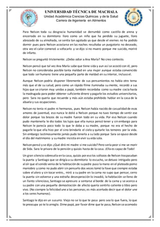 UNIVERSIDAD TÉCNICA DE MACHALA
Unidad Académica Ciencias Químicas y de la Salud
Carrera de Ingeniería en Alimentos
Para Nelson toda su desgracia humanidad se derrumbó como castillo de arena y
encerrado en su dormitorio lloro como un niño que ha perdido su juguete, lloro
abrazado de su almohada, se sentía tan agotado ya que desde el viernes no ha podido
dormir pues para Nelson acostarse en las noches resultaba un purgatorio no deseado,
otra vez el calor comenzó a sofocarlo y se dijo: si no muero porque me suicido, moriré
de infarto.
Nelson se preguntó tristemente: ¿Debo odiar a Ana María? No creo contesto.
Nelson pensó que tal vez Ana María sabe que tiene sida y aun así se acostó con él, pero
Nelson no consideraba posible tanta maldad en una mujer aunque estaba convencido
que todo ser humano tiene una pequeña parte de maldad en su interior, incluso el.
Aunque Nelson podría disponer libremente de sus pensamientos no había otro tema
más que el de su salud, pero como un rápido filme iluminaba su mente, recordó a sus
hijas que se criaron muy unidas a papá, también recordaba como su madre cocía hasta
la madrugada para poder obtener suficiente dinero y pagarle los estudios universitarios,
pero Sara no quería que recuerde y más aún estaba prohibido hablar en la casa de la
abuela y sus ocupaciones.
Nelson no tenía ni padre ni hermanos, pues Nelson había nacido de casualidad de esos
amores de juventud, eso nunca le dolió a Nelson porque no tuvo tiempo de sentir ese
dolor porque los brazos de su madre fueron todo en su vida. Por eso Nelson cuando
pudo mantenerla le dio todos los lujos que ella nunca pensó tener y sin embargo para
Nelson le parecía poco todo lo que le daba a su madre, porque no era el hecho de
pagarle lo que ella hizo por el sino brindarle el cielo y quitarle los temores por la vida.
Sin embargo lastimosamente jamás pudo tenerla a su lado porque Sara se opuso desde
el día del matrimonio y su madre insistía en vivir su vida sola.
Nelson pensó y se dijo: ¿Qué dirá mi madre si me suicido? Pero sería peor si me ve morir
de Sida. Sara le privara de la pensión y quizás hasta de la casa. ¡Ella es capaz de Todo!
Un gran silencio sobresalía en la casa, quizás por eso los sollozos de Nelson traspasaban
la puerta y Santiago que se dirigía a su dormitorio lo escucho, se detuvo intrigado pero
aloír que elsonido venia de la habitación de supadre puso la mano en el plateado pomo
maniobro y como no pudo abrir sin pensarlo dos veces tomó la llave que siempre estaba
sobre el alero y sin tocar entro., miró a su padre en la cama no supo que pensar, cerro
la puerta sin volverse y una extraña desesperación lo invadió, la habitación se lleno de
un llanto silencioso, Santiago se apresuro a sentarse al borde de la cama y se acerco a
su padre con una pequeña demostración de afecto quería sentirlo caliente o tibio pero
vivo. (No siempre la felicidad une a las personas; es más acertado decir que el dolor une
a los seres humanos).
Santiago le dijo en un susurro: Viejo no se lo que te pasa pero sea lo que fuera, lo que
te preocupa yo te lo arreglo. Dime papá, por favor dime que te pasa,Nelson seacomodo
 