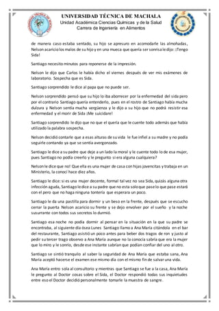 UNIVERSIDAD TÉCNICA DE MACHALA
Unidad Académica Ciencias Químicas y de la Salud
Carrera de Ingeniería en Alimentos
de manera caso estaba sentado, su hijo se apresuro en acomodarle las almohadas,
Nelson acariciolos malos de su hijo y en una mueca que quería ser sonrisaledijo: ¡Tengo
Sida!
Santiago necesito minutos para reponerse de la impresión.
Nelson le dijo que Carlos le había dicho el viernes después de ver mis exámenes de
laboratorio. Sospecha que es Sida.
Santiago sorprendido le dice al papa que no puede ser.
Nelson sorprendido pensó que su hijo lo iba aborrecer por la enfermedad del sida pero
por el contrario Santiago quería entenderlo, pues en el rostro de Santiago había mucha
dulzura y Nelson sentía mucha vergüenza y le dijo a su hijo que no podrá resistir esa
enfermedad y el morir de Sida ¡Me suicidare!
Santiago sorprendido le dijo que no que el quería que le cuente todo además que había
utilizado la palabra sospecha.
Nelson decidió contarle que a esas alturas de su vida le fue infiel a su madre y no podía
seguirle contando ya que se sentía avergonzado.
Santiago le dice a su padre que deje a un lado la moral y le cuente todo lo de esa mujer,
pues Santiago no podía creerlo y le pregunto si era alguna cualquiera?
Nelson le dice que no! Que ella es una mujer de casa con hijas jovencitas y trabaja en un
Ministerio, la conocí hace diez años.
Santiago le dice: si es una mujer decente, formal tal vez no sea Sida, quizás alguna otra
infección aguda, Santiago ledice a su padre que no esta soloque paselo que pase estará
con el pero que no haga ninguna tontería que esperara un poco.
Santiago le da una pastilla para dormir y un beso en la frente, después que se escucho
cerrar la puerta Nelson acaricio su frente y se dejo envolver por el sueño y la noche
susurrante con todos sus secretos lo durmió.
Santiago esa noche no podía dormir al pensar en la situación en la que su padre se
encontraba, al siguiente día ósea Lunes Santiago llamo a Ana María citándola en el bar
del restaurante, Santiago asistió un poco antes para beber dos tragos de ron y justo al
pedir su tercer trago observo a Ana María aunque no la conocía sabría que era la mujer
que lo miro y le sonrío, desde ese instante sabrían que podían confiar del uno al otro.
Santiago se sintió tranquilo al saber la seguridad de Ana María que estaba sana, Ana
María aceptó hacerse el examen ese mismo día con el mismo fin de salvar una vida.
Ana María entro sola al consultorio y mientras que Santiago se fue a la casa, Ana María
le pregunto al Doctor cosas sobre el Sida, el Doctor respondió todas sus inquietudes
entre eso el Doctor decidió personalmente tomarle la muestra de sangre.
 