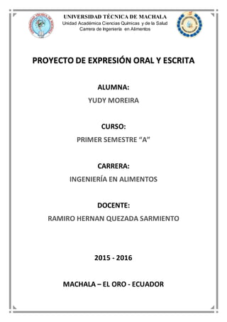 UNIVERSIDAD TÉCNICA DE MACHALA
Unidad Académica Ciencias Químicas y de la Salud
Carrera de Ingeniería en Alimentos
PROYECTO DE EXPRESIÓN ORAL Y ESCRITA
ALUMNA:
YUDY MOREIRA
CURSO:
PRIMER SEMESTRE “A”
CARRERA:
INGENIERÍA EN ALIMENTOS
DOCENTE:
RAMIRO HERNAN QUEZADA SARMIENTO
2015 - 2016
MACHALA – EL ORO - ECUADOR
 