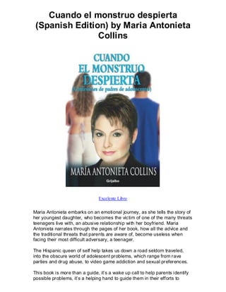 Cuando el monstruo despierta
 (Spanish Edition) by Maria Antonieta
                Collins




                                Excelente Libro


Maria Antonieta embarks on an emotional journey, as she tells the story of
her youngest daughter, who becomes the victim of one of the many threats
teenagers live with, an abusive relationship with her boyfriend. Maria
Antonieta narrates through the pages of her book, how all the advice and
the traditional threats that parents are aware of, become useless when
facing their most difficult adversary, a teenager.

The Hispanic queen of self help takes us down a road seldom traveled,
into the obscure world of adolescent problems, which range from rave
parties and drug abuse, to video game addiction and sexual preferences.

This book is more than a guide, it’s a wake up call to help parents identify
possible problems, it’s a helping hand to guide them in their efforts to
 