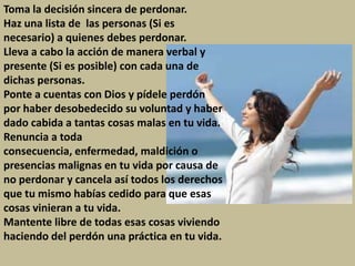 Toma la decisión sincera de perdonar.
Haz una lista de las personas (Si es
necesario) a quienes debes perdonar.
Lleva a cabo la acción de manera verbal y
presente (Si es posible) con cada una de
dichas personas.
Ponte a cuentas con Dios y pídele perdón
por haber desobedecido su voluntad y haber
dado cabida a tantas cosas malas en tu vida.
Renuncia a toda
consecuencia, enfermedad, maldición o
presencias malignas en tu vida por causa de
no perdonar y cancela así todos los derechos
que tu mismo habías cedido para que esas
cosas vinieran a tu vida.
Mantente libre de todas esas cosas viviendo
haciendo del perdón una práctica en tu vida.
 