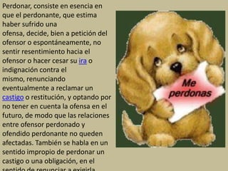 Perdonar, consiste en esencia en
que el perdonante, que estima
haber sufrido una
ofensa, decide, bien a petición del
ofensor o espontáneamente, no
sentir resentimiento hacia el
ofensor o hacer cesar su ira o
indignación contra el
mismo, renunciando
eventualmente a reclamar un
castigo o restitución, y optando por
no tener en cuenta la ofensa en el
futuro, de modo que las relaciones
entre ofensor perdonado y
ofendido perdonante no queden
afectadas. También se habla en un
sentido impropio de perdonar un
castigo o una obligación, en el
 