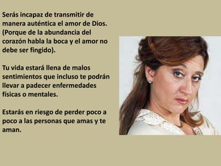 Serás incapaz de transmitir de
manera auténtica el amor de Dios.
(Porque de la abundancia del
corazón habla la boca y el amor no
debe ser fingido).

Tu vida estará llena de malos
sentimientos que incluso te podrán
llevar a padecer enfermedades
físicas o mentales.

Estarás en riesgo de perder poco a
poco a las personas que amas y te
aman.
 