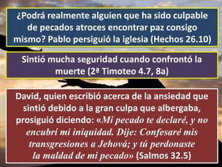 ¿Podrá realmente alguien que ha sido culpable
de pecados atroces encontrar paz consigo
mismo? Pablo persiguió la iglesia (Hechos 26.10)
Sintió mucha seguridad cuando confrontó la
muerte (2ª Timoteo 4.7, 8a)
David, quien escribió acerca de la ansiedad que
sintió debido a la gran culpa que albergaba,
prosiguió diciendo: «Mi pecado te declaré, y no
encubrí mi iniquidad. Dije: Confesaré mis
transgresiones a Jehová; y tú perdonaste
la maldad de mi pecado» (Salmos 32.5)
 