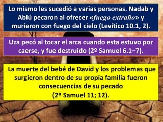 Lo mismo les sucedió a varias personas. Nadab y
Abiú pecaron al ofrecer «fuego extraño» y
murieron con fuego del cielo (Levítico 10.1, 2).
Uza pecó al tocar el arca cuando esta estuvo por
caerse, y fue destruido (2º Samuel 6.1–7).
. La muerte del bebé de David y los problemas que
surgieron dentro de su propia familia fueron
consecuencias de su pecado
(2º Samuel 11; 12).
 