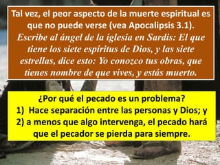 Tal vez, el peor aspecto de la muerte espiritual es
que no puede verse (vea Apocalipsis 3.1).
Escribe al ángel de la iglesia en Sardis: El que
tiene los siete espíritus de Dios, y las siete
estrellas, dice esto: Yo conozco tus obras, que
tienes nombre de que vives, y estás muerto.
¿Por qué el pecado es un problema?
1) Hace separación entre las personas y Dios; y
2) a menos que algo intervenga, el pecado hará
que el pecador se pierda para siempre.
 