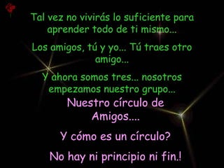 Tal vez no vivirás lo suficiente para
    aprender todo de ti mismo...
Los amigos, tú y yo... Tú traes otro
              amigo...
  Y ahora somos tres... nosotros
   empezamos nuestro grupo...
        Nuestro círculo de
            Amigos....
      Y cómo es un círculo?
    No hay ni principio ni fin.!
 