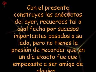 Con el presente
 construyes las anécdotas
 del ayer, recuerdas tal o
  cual fecha por sucesos
 importantes pasados a su
   lado, pero no tienes la
presión de recordar que en
   un día exacto fue que
 empezaste a ser amigo de
 