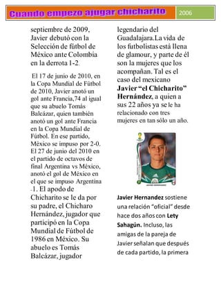 2006
septiembre de 2009,
Javier debutó con la
Selección de fútbol de
México ante Colombia
en la derrota1-2.
El 17 de junio de 2010, en
la Copa Mundial de Fútbol
de 2010, Javier anotó un
gol ante Francia,74 al igual
que su abuelo Tomás
Balcázar, quien también
anotó un gol ante Francia
en la Copa Mundial de
Fútbol. En ese partido,
México se impuso por 2-0.
El 27 de junio del 2010 en
el partido de octavos de
final Argentina vs México,
anotó el gol de México en
el que se impuso Argentina
-1. El apodo de
Chicharito se le da por
su padre, el Chicharo
Hernández, jugador que
participó en la Copa
Mundial de Fútbol de
1986 en México. Su
abuelo es Tomás
Balcázar, jugador
legendario del
Guadalajara.Lavida de
los futbolistas está llena
de glamour, y parte de él
son la mujeres que los
acompañan. Tal es el
caso del mexicano
Javier“el Chicharito”
Hernández, a quien a
sus 22 años ya se le ha
relacionado con tres
mujeres en tan sólo un año.
Javier Hernandez sostiene
una relación “oficial” desde
hace dos añoscon Lety
Sahagún. Incluso, las
amigas de la pareja de
Javier señalan que después
de cada partido, la primera
 
