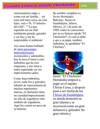 2006
entrenamiento salgo y
como con mi familia… mi
casa está muy cerca, no está
lejos, está a 10, 15 minutos
del club”. ““Lo que
esperaba era un club
totalmente grande, ganador
y así fue; y me ha
sorprendido el ambiente”
Así como hemos hablado
de otros personajes
latinoamericanos
reconocidos y admirables,
hoy le toca el turno a este
futbolista que ha roto
esquemas, y nos tiene a
todos esperando ver sus
impresionantes goles.
Como buen futbolista,
joven, nada feo y goleador,
además de representante de
muchas importantes
marcas, el chicharito tiene
un cantidad impresionante
no sólo de seguidores sino
también de seguidoras.
Aquí les cuento un poco de
su historia:
Su nombre completo es
Javier Hernández
Balcázar. Nació en
Guadalajara, Jalisco,
México, el 1 de junio de
1988, todos lo conocemos
por su ya famoso apodo “El
Chicharito“, el cual se debe
a que a su papá, también
futbolista, lo apodaban “El
Chícharo”.
Javier “El Chicharito”
Hernándezempezó a
jugar en el equipo
Chivas Coras, y después
pasó a ser titularde las
Chivas de Guadalajara,
en dondedemostró su
gran talento y se
reconoció como un gran
delanteroy goleador. Su
gran talento y
 