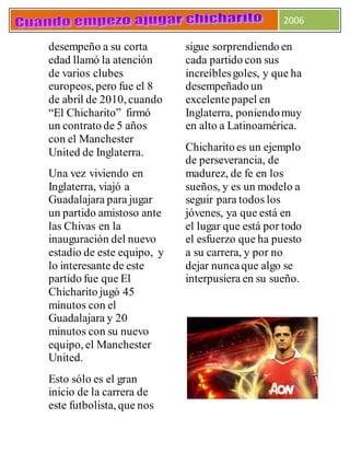 2006
desempeño a su corta
edad llamó la atención
de varios clubes
europeos, pero fue el 8
de abril de 2010, cuando
“El Chicharito” firmó
un contrato de 5 años
con el Manchester
United de Inglaterra.
Una vez viviendo en
Inglaterra, viajó a
Guadalajara para jugar
un partido amistoso ante
las Chivas en la
inauguración del nuevo
estadio de este equipo, y
lo interesante de este
partido fue que El
Chicharito jugó 45
minutos con el
Guadalajara y 20
minutos con su nuevo
equipo, el Manchester
United.
Esto sólo es el gran
inicio de la carrera de
este futbolista, que nos
sigue sorprendiendo en
cada partido con sus
increíblesgoles, y que ha
desempeñado un
excelentepapel en
Inglaterra, poniendomuy
en alto a Latinoamérica.
Chicharito es un ejemplo
de perseverancia, de
madurez, de fe en los
sueños, y es un modelo a
seguir para todos los
jóvenes, ya que está en
el lugar que está por todo
el esfuerzo que ha puesto
a su carrera, y por no
dejar nuncaque algo se
interpusiera en su sueño.
 