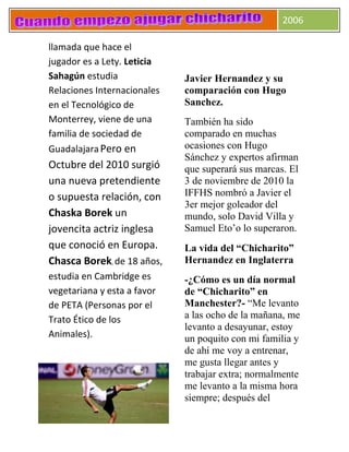2006
llamada que hace el
jugador es a Lety. Leticia
Sahagún estudia
Relaciones Internacionales
en el Tecnológico de
Monterrey, viene de una
familia de sociedad de
GuadalajaraPero en
Octubre del 2010 surgió
una nueva pretendiente
o supuesta relación, con
Chaska Borek un
jovencita actriz inglesa
que conoció en Europa.
Chasca Borek, de 18 años,
estudia en Cambridge es
vegetariana y esta a favor
de PETA (Personas por el
Trato Ético de los
Animales).
Javier Hernandez y su
comparación con Hugo
Sanchez.
También ha sido
comparado en muchas
ocasiones con Hugo
Sánchez y expertos afirman
que superará sus marcas. El
3 de noviembre de 2010 la
IFFHS nombró a Javier el
3er mejor goleador del
mundo, solo David Villa y
Samuel Eto’o lo superaron.
La vida del “Chicharito”
Hernandez en Inglaterra
-¿Cómo es un día normal
de “Chicharito” en
Manchester?- “Me levanto
a las ocho de la mañana, me
levanto a desayunar, estoy
un poquito con mi familia y
de ahí me voy a entrenar,
me gusta llegar antes y
trabajar extra; normalmente
me levanto a la misma hora
siempre; después del
 