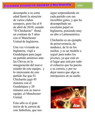 2006
desempeño a su corta
edad llamó la atención
de varios clubes
europeos, pero fue el 8
de abril de 2010, cuando
“El Chicharito” firmó
un contrato de 5 años
con el Manchester
United de Inglaterra.
Una vez viviendo en
Inglaterra, viajó a
Guadalajara para jugar
un partido amistoso ante
las Chivas en la
inauguración del nuevo
estadio de este equipo, y
lo interesante de este
partido fue que El
Chicharito jugó 45
minutos con el
Guadalajara y 20
minutos con su nuevo
equipo, el Manchester
United.
Esto sólo es el gran
inicio de la carrera de
este futbolista, que nos
sigue sorprendiendo en
cada partido con sus
increíbles goles, y que ha
desempeñado un
excelente papel en
Inglaterra, poniendo muy
en alto a Latinoamérica.
Chicharito es un ejemplo
de perseverancia, de
madurez, de fe en los
sueños, y es un modelo a
seguir para todos los
jóvenes, ya que está en
el lugar que está por todo
el esfuerzo que ha puesto
a su carrera, y por no
dejar nunca que algo se
interpusiera en su sueño.
 