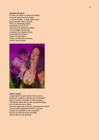 10
Llovizna de amor
El cielo y la tierra me tiene prometido,
el que te quiera como lo hago,
ni me da timidez, ni deja nada oculto
para hacerse valer y sentido.
Tiene su identidad propia,
aclarecida como el día,
siente la furia pasión de besos,
como halagos de ternura.
o pétalos de múltiples flores,
que brotan de la tierra,
cubren el cielo todo,
hacen una llovizna hermosa,
mucho más sentida.
Cómo vamos
¿Qué haremos para colmar todo el amor,
perpetuar nuestros nombres en la intimidad?
para no sentir la envidia de otras fuentes,
calculando hasta donde nos es posible llegar,
en los intentos que a diario,
hacemos para que crezca lo que llevamos dentro.
nunca podrá quedarse el último te quiero,
porque no lo habrá se hará perpetuo,
tal vez nos tilde de locos amantes,
más le damos ese derecho.
 