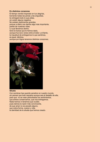11
En distintos corazones
El tiempo vendrá inspirado en tus alegrías,
borrando todas las penas y las angustias,
te entregará todo lo que pidas,
sin existir alguna negativa.
No existen pedimentos grandes,
porque a diario nos damos algo más importante,
partes de nuestras vidas.
Lo que llevamos dentro,
tiene la fuerza que le hemos dado,
aunque fue duro verse entre el dolor y el llanto,
la inquietud de entregarnos lo que sentimos,
es igual, idéntica,
aunque por lógica tenemos distintos corazones.
Silueta
Con sombras has querido penetrar en nuestro mundo,
sin pensar que todo requiere aunque sea el destello de ella,
para que no se vean perturbados los sentimientos,
que ambos conservamos, que nos entregamos.
Nada hemos ni tenemos que ocultar,
pues damos la razón más convincente,
de que amar no es pecado alguno,
que cobra forma, cuerpo y vida,
la identidad de la silueta que hemos creado.
 