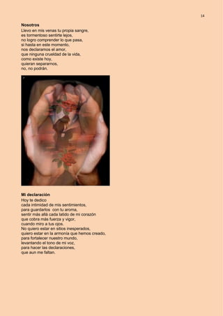 14
Nosotros
Llevo en mis venas tu propia sangre,
es tormentoso sentirte lejos,
no logro comprender lo que pasa,
si hasta en este momento,
nos declaramos el amor,
que ninguna crueldad de la vida,
como existe hoy,
quieran separarnos,
no, no podrán.
Mi declaración
Hoy te dedico
cada intimidad de mis sentimientos,
para guardarlos con tu aroma,
sentir más allá cada latido de mi corazón
que cobra más fuerza y vigor,
cuando miro a tus ojos.
No quiero estar en sitios inesperados,
quiero estar en la armonía que hemos creado,
para fortalecer nuestro mundo,
levantando el tono de mi voz,
para hacer las declaraciones,
que aun me faltan.
 