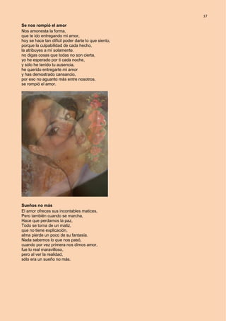 17
Se nos rompió el amor
Nos amonesta la forma,
que te ido entregando mi amor,
hoy se hace tan difícil poder darte lo que siento,
porque la culpabilidad de cada hecho,
la atribuyes a mí solamente.
no digas cosas que todas no son cierta,
yo he esperado por ti cada noche,
y sólo he tenido tu ausencia,
he querido entregarte mi amor
y has demostrado cansancio,
por eso no aguanto más entre nosotros,
se rompió el amor.
Sueños no más
El amor ofreces sus incontables matices,
Pero también cuando se marcha,
Hace que perdamos la paz,
Todo se torna de un matiz,
que no tiene explicación,
alma pierde un poco de su fantasía.
Nada sabemos lo que nos pasó,
cuando por vez primera nos dimos amor,
fue lo real maravilloso,
pero al ver la realidad,
sólo era un sueño no más.
 