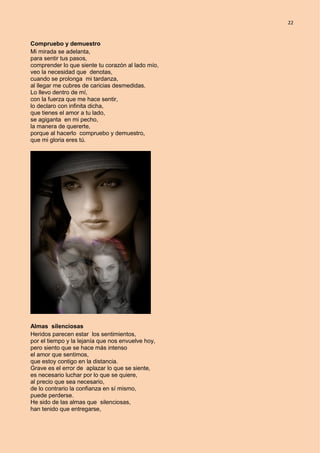 22
Compruebo y demuestro
Mi mirada se adelanta,
para sentir tus pasos,
comprender lo que siente tu corazón al lado mío,
veo la necesidad que denotas,
cuando se prolonga mi tardanza,
al llegar me cubres de caricias desmedidas.
Lo llevo dentro de mí,
con la fuerza que me hace sentir,
lo declaro con infinita dicha,
que tienes el amor a tu lado,
se agiganta en mi pecho,
la manera de quererte,
porque al hacerlo compruebo y demuestro,
que mi gloria eres tú.
Almas silenciosas
Heridos parecen estar los sentimientos,
por el tiempo y la lejanía que nos envuelve hoy,
pero siento que se hace más intenso
el amor que sentimos,
que estoy contigo en la distancia.
Grave es el error de aplazar lo que se siente,
es necesario luchar por lo que se quiere,
al precio que sea necesario,
de lo contrario la confianza en sí mismo,
puede perderse.
He sido de las almas que silenciosas,
han tenido que entregarse,
 