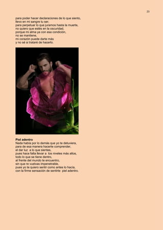 23
para poder hacer declaraciones de lo que siento,
llevo en mi sangre tu ser,
para perpetuar lo que juramos hasta la muerte,
no quiero que estés en la oscuridad,
porque mi alma ya con esa condición,
no se mantiene,
mi corazón puede darte más
y no sé si trataré de hacerlo.
Piel adentro
Nada había por lo demás que yo te detuviera,
para de esa manera hacerte comprender,
el dar luz a lo que sientes,
pues hace falta llevar a los niveles más altos,
todo lo que se tiene dentro,
al frente del mundo te encuentro,
sin que re vuelvas impenetrable,
pues yo te quiero sentir como antes lo hacía,
con la firme sensación de sentirte piel adentro.
 