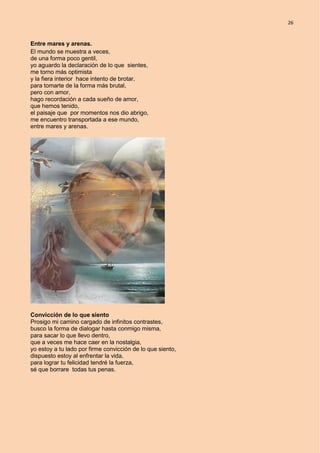 26
Entre mares y arenas.
El mundo se muestra a veces,
de una forma poco gentil,
yo aguardo la declaración de lo que sientes,
me torno más optimista
y la fiera interior hace intento de brotar,
para tomarte de la forma más brutal,
pero con amor,
hago recordación a cada sueño de amor,
que hemos tenido,
el paisaje que por momentos nos dio abrigo,
me encuentro transportada a ese mundo,
entre mares y arenas.
Convicción de lo que siento
Prosigo mi camino cargado de infinitos contrastes,
busco la forma de dialogar hasta conmigo misma,
para sacar lo que llevo dentro,
que a veces me hace caer en la nostalgia,
yo estoy a tu lado por firme convicción de lo que siento,
dispuesto estoy al enfrentar la vida,
para lograr tu felicidad tendré la fuerza,
sé que borrare todas tus penas.
 