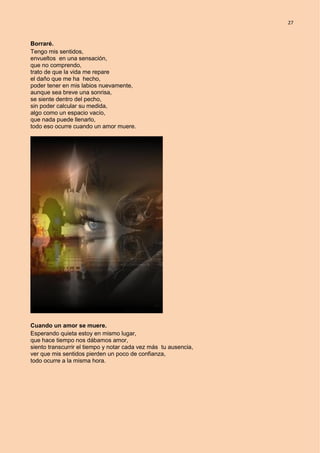 27
Borraré.
Tengo mis sentidos,
envueltos en una sensación,
que no comprendo,
trato de que la vida me repare
el daño que me ha hecho,
poder tener en mis labios nuevamente,
aunque sea breve una sonrisa,
se siente dentro del pecho,
sin poder calcular su medida,
algo como un espacio vacío,
que nada puede llenarlo,
todo eso ocurre cuando un amor muere.
Cuando un amor se muere.
Esperando quieta estoy en mismo lugar,
que hace tiempo nos dábamos amor,
siento transcurrir el tiempo y notar cada vez más tu ausencia,
ver que mis sentidos pierden un poco de confianza,
todo ocurre a la misma hora.
 