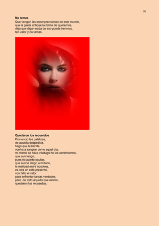 30
No temas
Que vengan las incomprensiones de este mundo,
que la gente critique la forma de querernos,
deja que digan nada de eso puede herirnos,
ten valor y no temas.
Quedaron los recuerdos
Pronuncio las palabras,
de aquella despedida,
hago que la herida,
vuelva a sangrar como aquel día,
mi mente se hace verdugo de los sentimientos,
que aun tengo,
pues no puedo ocultar,
que aun te tengo a mi lado,
la realidad entre nosotros,
es otra en este presente,
nos falto el valor,
para enfrentar tantas verdades,
pero de todo aquello que existió,
quedaron los recuerdos.
 