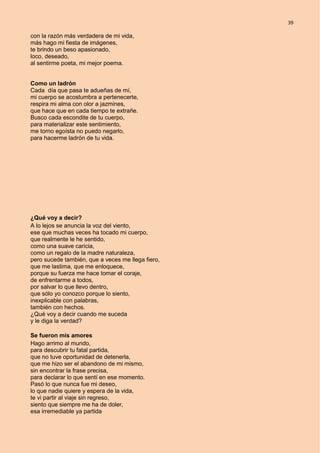 39
con la razón más verdadera de mi vida,
más hago mi fiesta de imágenes,
te brindo un beso apasionado,
loco, deseado,
al sentirme poeta, mi mejor poema.
Como un ladrón
Cada día que pasa te adueñas de mí,
mi cuerpo se acostumbra a pertenecerte,
respira mi alma con olor a jazmines,
que hace que en cada tiempo te extrañe.
Busco cada escondite de tu cuerpo,
para materializar este sentimiento,
me torno egoísta no puedo negarlo,
para hacerme ladrón de tu vida.
¿Qué voy a decir?
A lo lejos se anuncia la voz del viento,
ese que muchas veces ha tocado mi cuerpo,
que realmente le he sentido,
como una suave caricia,
como un regalo de la madre naturaleza,
pero sucede también, que a veces me llega fiero,
que me lastima, que me enloquece,
porque su fuerza me hace tomar el coraje,
de enfrentarme a todos,
por salvar lo que llevo dentro,
que sólo yo conozco porque lo siento,
inexplicable con palabras,
también con hechos.
¿Qué voy a decir cuando me suceda
y le diga la verdad?
Se fueron mis amores
Hago arrimo al mundo,
para descubrir tu fatal partida,
que no tuve oportunidad de detenerla,
que me hizo ser el abandono de mi mismo,
sin encontrar la frase precisa,
para declarar lo que sentí en ese momento.
Pasó lo que nunca fue mi deseo,
lo que nadie quiere y espera de la vida,
te vi partir al viaje sin regreso,
siento que siempre me ha de doler,
esa irremediable ya partida
 