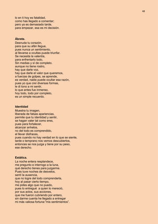 48
lo en ti hoy es fatalidad,
como has llegado a comentar;
pero ya es demasiado tarde,
para empezar, esa es mi decisión.
Ábrete.
Desnuda tu corazón,
para que su afán llegue,
pues nunca un sentimiento,
al llevarse a ocultas puede triunfar.
Se necesita la valentía,
para enfrentarlo todo,
Sin medias y sí de completo.
aunque no tiene rostro,
hay que darle voz,
hay que darle el valor que queremos,
a fuerzas de golpes, se aprende,
es verdad, nadie puede ocultar esa razón,
pues yo que creí diversas formas,
le di tono a mi sentir,
lo que antes fue inmenso,
hoy todo, todo por completo,
es un simple recuerdo.
Identidad
Muestra tu imagen,
liberada de falsas apariencias,
permite que tu identidad y sentir,
se hagan valer tal como eres,
pues para fortalecer,
alcanzar anhelos,
no del todo es comprendido,
el llevar disfraces,
pues cuando no hay verdad en lo que se siente,
tarde o temprano nos vemos descubiertos,
entonces se nos juzga y tiene por su peso,
ese derecho.
Estática.
La noche entera resplandece,
me pregunto e interrogo a la luna,
qué derecho tienes para juzgarme.
Pues tuve noches de desvelos,
sentí la ausencia,
que no logre del todo comprenderla,
hoy al pasar cierto tiempo,
me pides algo que no puedo,
pues lo entregué a quien lo mereció,
por sus actos, sus acciones,
que me fueron cubriendo por entero,
sin darme cuenta he llegado a entregar
mi más valiosa fortuna:”mis sentimientos”.
 