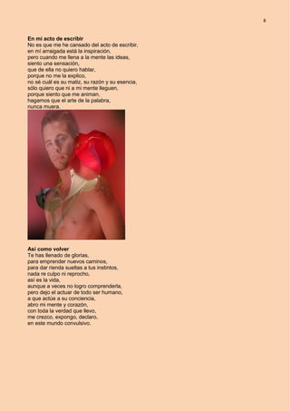 8
En mi acto de escribir
No es que me he cansado del acto de escribir,
en mí arraigada está la inspiración,
pero cuando me llena a la mente las ideas,
siento una sensación,
que de ella no quiero hablar,
porque no me la explico,
no sé cuál es su matiz, su razón y su esencia,
sólo quiero que ni a mi mente lleguen,
porque siento que me animan,
hagamos que el arte de la palabra,
nunca muera.
Así como volver
Te has llenado de glorias,
para emprender nuevos caminos,
para dar rienda sueltas a tus instintos,
nada re culpo ni reprocho,
así es la vida,
aunque a veces no logro comprenderla,
pero dejo el actuar de todo ser humano,
a que actúe a su conciencia,
abro mi mente y corazón,
con toda la verdad que llevo,
me crezco, expongo, declaro,
en este mundo convulsivo.
 