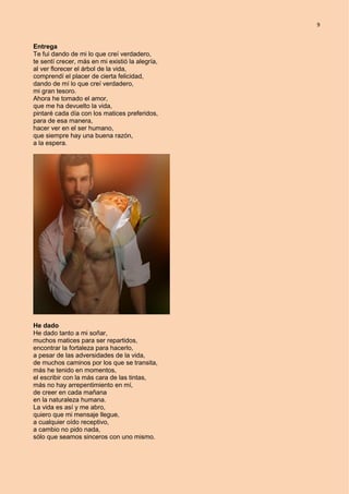 9
Entrega
Te fui dando de mi lo que creí verdadero,
te sentí crecer, más en mi existió la alegría,
al ver florecer el árbol de la vida,
comprendí el placer de cierta felicidad,
dando de mí lo que creí verdadero,
mi gran tesoro.
Ahora he tomado el amor,
que me ha devuelto la vida,
pintaré cada día con los matices preferidos,
para de esa manera,
hacer ver en el ser humano,
que siempre hay una buena razón,
a la espera.
He dado
He dado tanto a mi soñar,
muchos matices para ser repartidos,
encontrar la fortaleza para hacerlo,
a pesar de las adversidades de la vida,
de muchos caminos por los que se transita,
más he tenido en momentos,
el escribir con la más cara de las tintas,
más no hay arrepentimiento en mí,
de creer en cada mañana
en la naturaleza humana.
La vida es así y me abro,
quiero que mi mensaje llegue,
a cualquier oído receptivo,
a cambio no pido nada,
sólo que seamos sinceros con uno mismo.
 