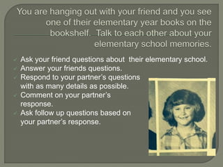  Ask your friend questions about their elementary school.
 Answer your friends questions.
 Respond to your partner’s questions
with as many details as possible.
 Comment on your partner’s
response.
 Ask follow up questions based on
your partner’s response.
 