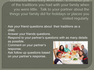  Ask your friend questions about their traditions as a
child.
 Answer your friends questions.
 Respond to your partner’s questions with as many details
as possible.
 Comment on your partner’s
response.
 Ask follow up questions based
on your partner’s response.
 