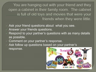  Ask your friend questions about what you see.
 Answer your friends questions.
 Respond to your partner’s questions with as many details
as possible.
 Comment on your partner’s response.
 Ask follow up questions based on your partner’s
response.
 