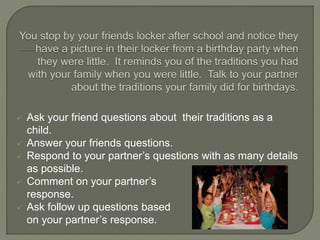  Ask your friend questions about their traditions as a
child.
 Answer your friends questions.
 Respond to your partner’s questions with as many details
as possible.
 Comment on your partner’s
response.
 Ask follow up questions based
on your partner’s response.
 